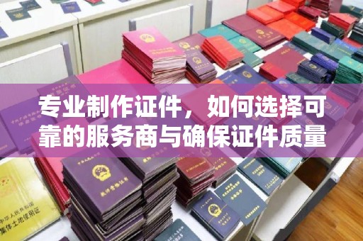 泸西专业制作证件，如何选择可靠的服务商与确保证件质量